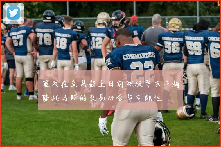 篮网在交易截止日前积极寻求卡梅隆托马斯的交易机会与可能性