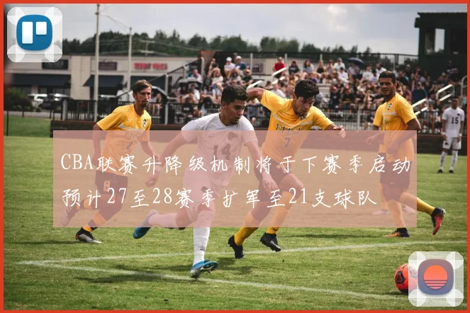 CBA联赛升降级机制将于下赛季启动预计27至28赛季扩军至21支球队