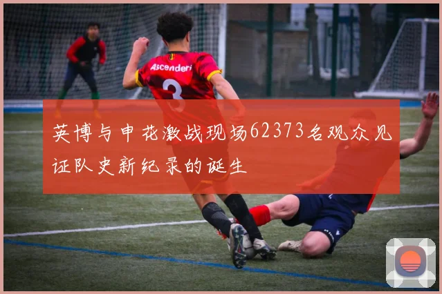 英博与申花激战现场62373名观众见证队史新纪录的诞生
