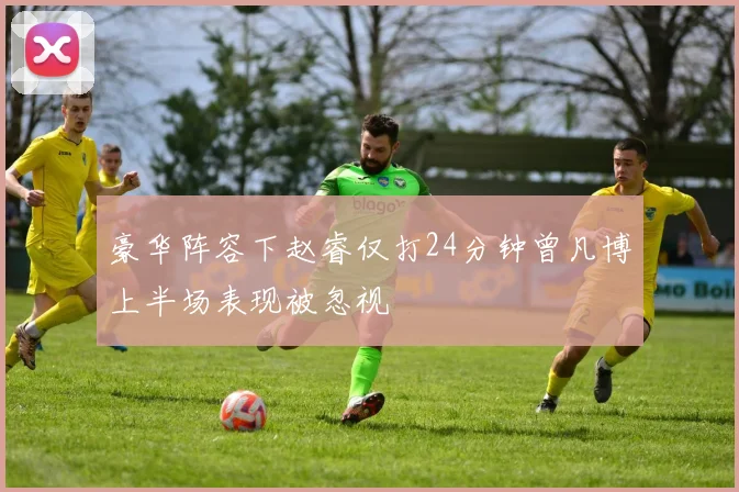 豪华阵容下赵睿仅打24分钟曾凡博上半场表现被忽视