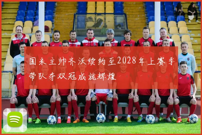 国米主帅齐沃续约至2028年上赛季带队夺双冠成就辉煌