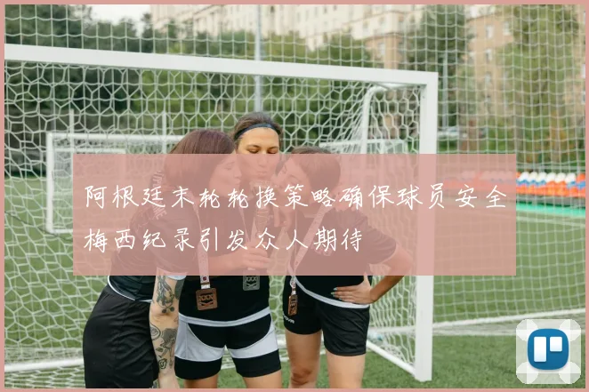 阿根廷末轮轮换策略确保球员安全梅西纪录引发众人期待