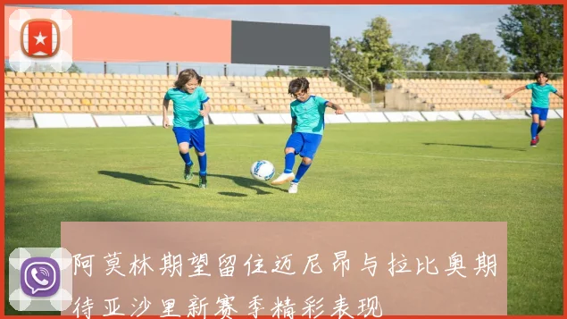 阿莫林期望留住迈尼昂与拉比奥期待亚沙里新赛季精彩表现