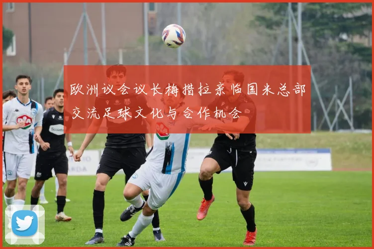 欧洲议会议长梅措拉亲临国米总部交流足球文化与合作机会