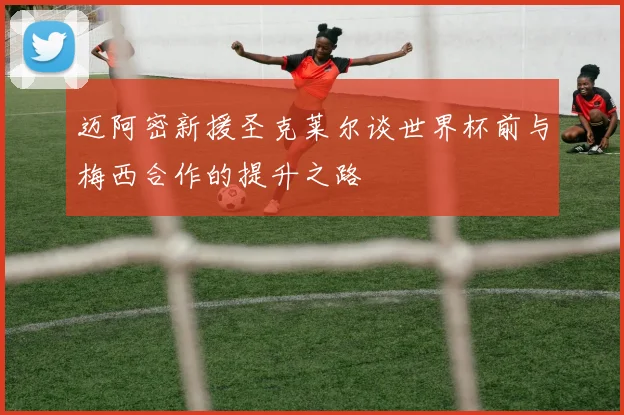 迈阿密新援圣克莱尔谈世界杯前与梅西合作的提升之路