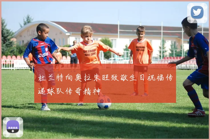 杜兰特向奥拉朱旺致敬生日祝福传递球队传奇精神