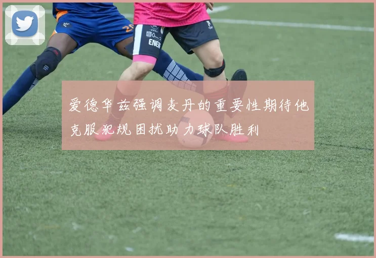 爱德华兹强调麦丹的重要性期待他克服犯规困扰助力球队胜利
