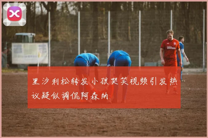 里沙利松转发小孩哭笑视频引发热议疑似调侃阿森纳