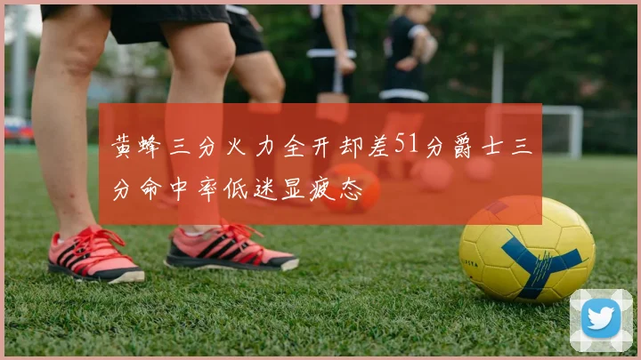 黄蜂三分火力全开却差51分爵士三分命中率低迷显疲态