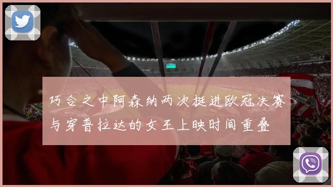 巧合之中阿森纳两次挺进欧冠决赛与穿普拉达的女王上映时间重叠