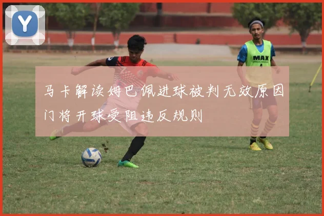 马卡解读姆巴佩进球被判无效原因门将开球受阻违反规则