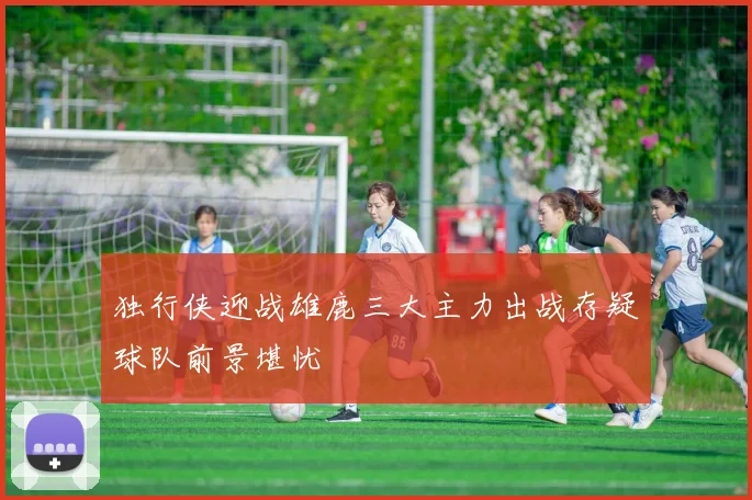 独行侠迎战雄鹿三大主力出战存疑球队前景堪忧
