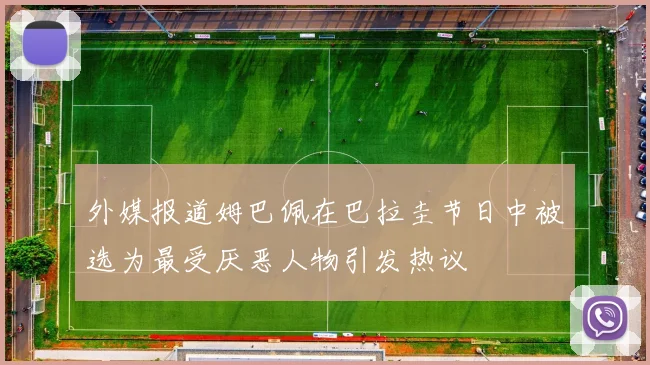 外媒报道姆巴佩在巴拉圭节日中被选为最受厌恶人物引发热议