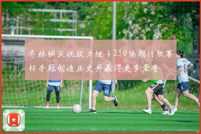 乔林顿庆祝效力纽卡250场期待联赛杯夺冠创造历史并赢得更多荣誉