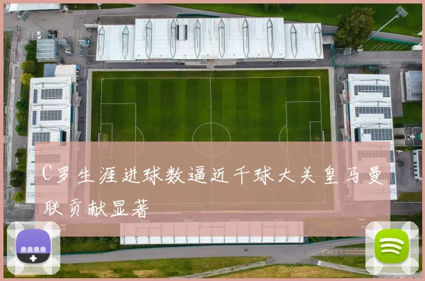 C罗生涯进球数逼近千球大关皇马曼联贡献显著