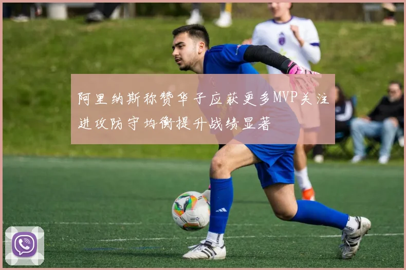 阿里纳斯称赞华子应获更多MVP关注进攻防守均衡提升战绩显著