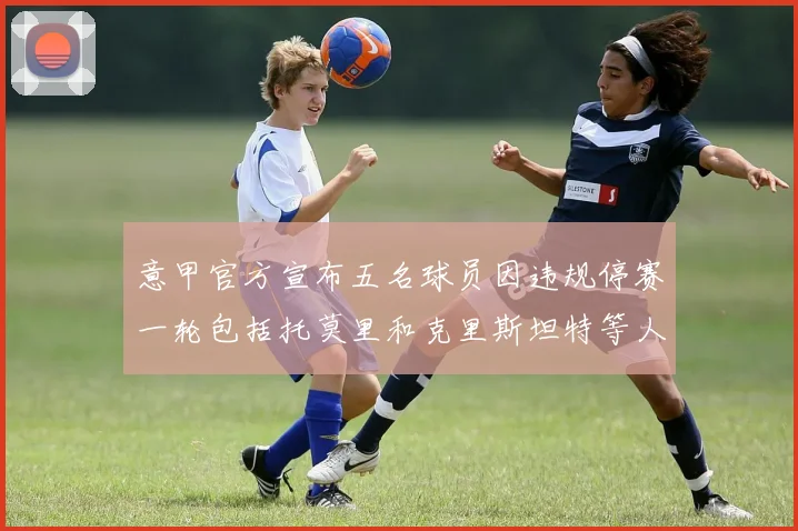 意甲官方宣布五名球员因违规停赛一轮包括托莫里和克里斯坦特等人