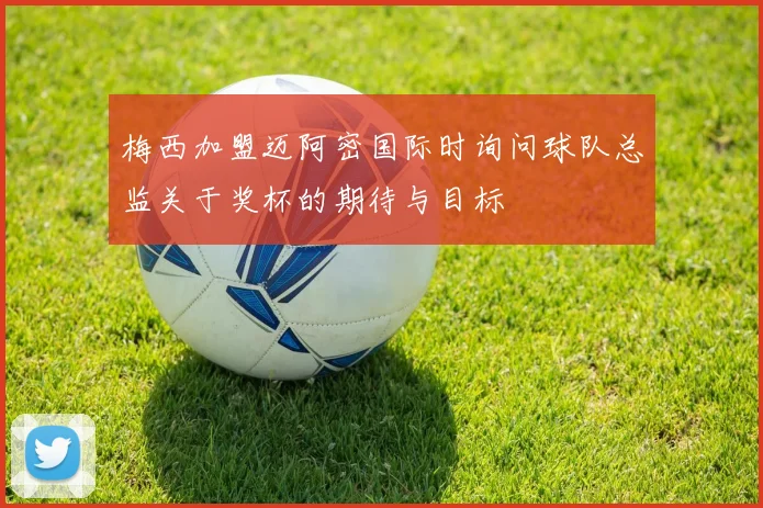 梅西加盟迈阿密国际时询问球队总监关于奖杯的期待与目标