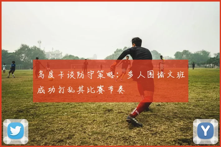 乌度卡谈防守策略：多人围堵文班成功打乱其比赛节奏