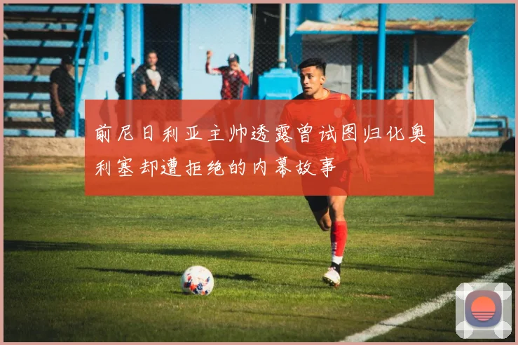 前尼日利亚主帅透露曾试图归化奥利塞却遭拒绝的内幕故事