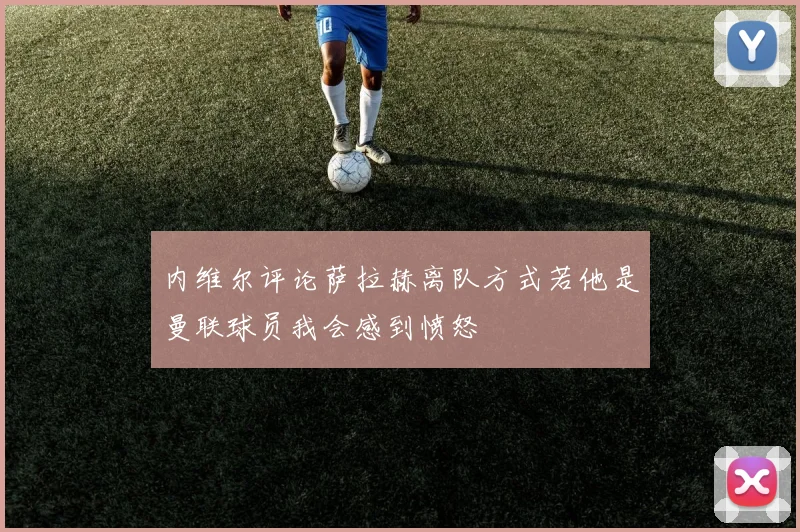 内维尔评论萨拉赫离队方式若他是曼联球员我会感到愤怒