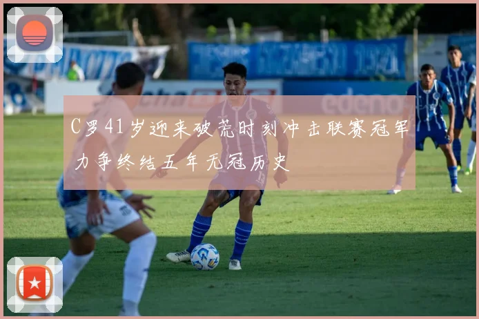 C罗41岁迎来破荒时刻冲击联赛冠军力争终结五年无冠历史