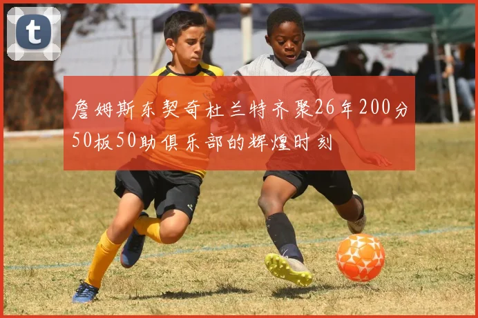 詹姆斯东契奇杜兰特齐聚26年200分50板50助俱乐部的辉煌时刻