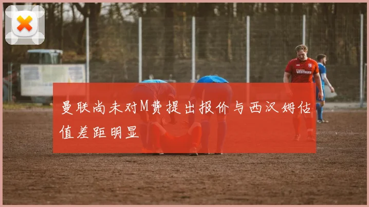 曼联尚未对M费提出报价与西汉姆估值差距明显