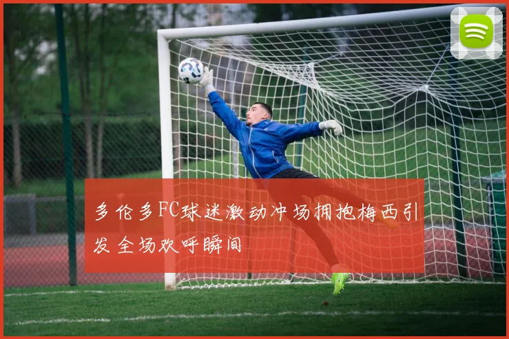 多伦多FC球迷激动冲场拥抱梅西引发全场欢呼瞬间