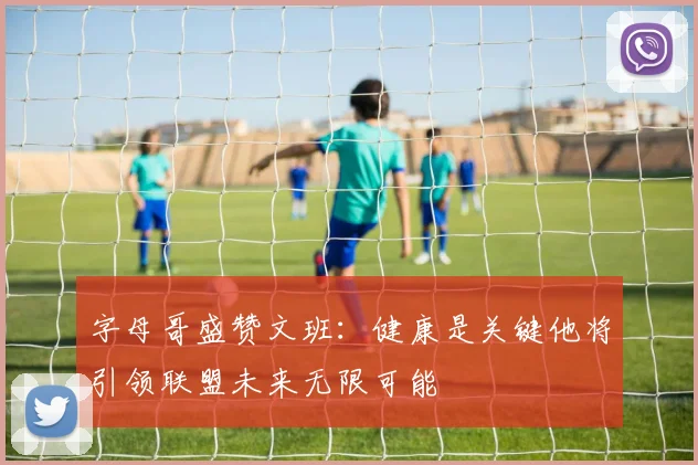 字母哥盛赞文班：健康是关键他将引领联盟未来无限可能