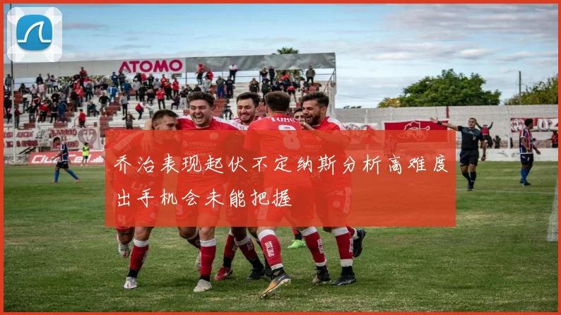 乔治表现起伏不定纳斯分析高难度出手机会未能把握