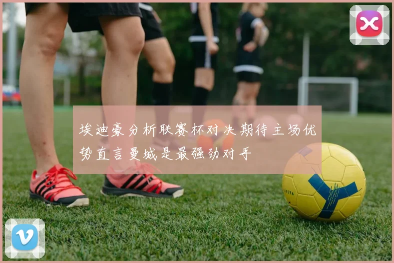 埃迪豪分析联赛杯对决期待主场优势直言曼城是最强劲对手