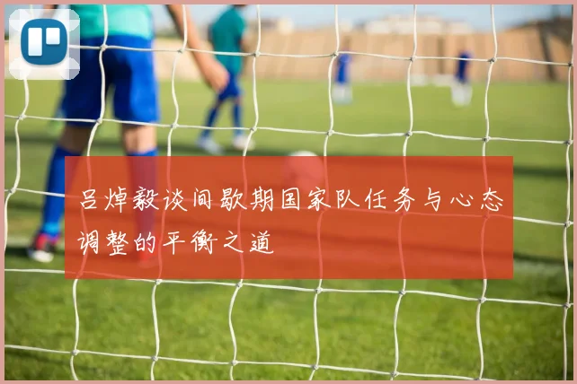 吕焯毅谈间歇期国家队任务与心态调整的平衡之道